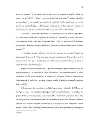 32



devem ser tomadas?” A resposta à primeira, assim como as respostas às questões “Quem vai

tomar essas decisões?” e “Onde e como essa inteligência será usada?”, ajuda a identificar

assuntos-chaves ou preocupações que precisam ser exploradas14. Saber a motivação por trás das

questões dá mais flexibilidade e habilidade para tomar decisões do dia-dia durante a procura por

informações, sem que seja necessário retroceder no processo em busca de orientação.

               Aconselha-se começar listando todas as forças externas (sociais, políticas, reguladoras,

dos concorrentes) relacionadas ao problema de inteligência. O processo de examinar essas forças

detalhadamente levará a uma série de questões como: “Qual é a tendência sócio-econômica

predominante? Espera-se uma nova legislação? O concorrente planeja lançar novos produtos

este ano?”.15

               A resposta à questão “Quando essas decisões precisam ser tomadas?” ajudará no

planejamento do esforço de coleta. Uma regra comum é gastar um terço do tempo disponível (o

tempo existente antes que as decisões precisem ser tomadas) coletando informações e deixar os

outros dois terços para análise e ação.

           O passo final consiste em avaliar a capacidade da empresa, particularmente no que diz

respeito às finanças e à habilidade de coletar informações. É necessário listar todas as fontes

disponíveis. Se elas forem insuficientes, a empresa deve decidir se vai buscar mais fontes ou

limitar o escopo da tarefa. Este é um passo em que o tomador de decisões precisa definitivamente

estar envolvido.

           O levantamento dos requisitos de inteligência prioritários -- chamados de KITs ou key

intelligence topics -- e a iniciação dos principais executivos nos fundamentos e na utilidade das

práticas de IC são primordiais para o sucesso de um SIC. A identificação dos tópicos-chaves deve

ser feita por entrevistas sistemáticas onde se discutem riscos de decisões pendentes, obtêm-se

opiniões sobre possíveis surpresas e identificam-se as preocupações mais importantes com os

agentes externos. Nesta fase é importante um encontro com os principais executivos da empresa

14
     Ibidem.
 