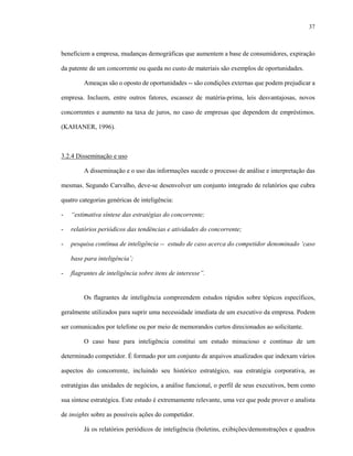 37



beneficiem a empresa, mudanças demográficas que aumentem a base de consumidores, expiração

da patente de um concorrente ou queda no custo de materiais são exemplos de oportunidades.

         Ameaças são o oposto de oportunidades -- são condições externas que podem prejudicar a

empresa. Incluem, entre outros fatores, escassez de matéria-prima, leis desvantajosas, novos

concorrentes e aumento na taxa de juros, no caso de empresas que dependem de empréstimos.

(KAHANER, 1996).



3.2.4 Disseminação e uso

         A disseminação e o uso das informações sucede o processo de análise e interpretação das

mesmas. Segundo Carvalho, deve-se desenvolver um conjunto integrado de relatórios que cubra

quatro categorias genéricas de inteligência:

-   “estimativa síntese das estratégias do concorrente;

-   relatórios periódicos das tendências e atividades do concorrente;

-   pesquisa contínua de inteligência -- estudo de caso acerca do competidor denominado ‘caso

    base para inteligência’;

-   flagrantes de inteligência sobre itens de interesse”.


         Os flagrantes de inteligência compreendem estudos rápidos sobre tópicos específicos,

geralmente utilizados para suprir uma necessidade imediata de um executivo da empresa. Podem

ser comunicados por telefone ou por meio de memorandos curtos direcionados ao solicitante.

         O caso base para inteligência constitui um estudo minucioso e contínuo de um

determinado competidor. É formado por um conjunto de arquivos atualizados que indexam vários

aspectos do concorrente, incluindo seu histórico estratégico, sua estratégia corporativa, as

estratégias das unidades de negócios, a análise funcional, o perfil de seus executivos, bem como

sua síntese estratégica. Este estudo é extremamente relevante, uma vez que pode prover o analista

de insights sobre as possíveis ações do competidor.

         Já os relatórios periódicos de inteligência (boletins, exibições/demonstrações e quadros
 