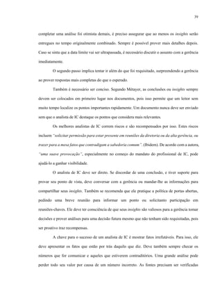 39



completar uma análise foi otimista demais, é preciso assegurar que ao menos os insights serão

entregues no tempo originalmente combinado. Sempre é possível prover mais detalhes depois.

Caso se sinta que a data limite vai ser ultrapassada, é necessário discutir o assunto com a gerência

imediatamente.

        O segundo passo implica tentar ir além do que foi requisitado, surpreendendo a gerência

ao prover respostas mais completas do que o esperado.

        Também é necessário ser conciso. Segundo Métayer, as conclusões ou insights sempre

devem ser colocados em primeiro lugar nos documentos, pois isso permite que um leitor sem

muito tempo localize os pontos importantes rapidamente. Um documento nunca deve ser enviado

sem que o analista de IC destaque os pontos que considera mais relevantes.

        Os melhores analistas de IC correm riscos e são recompensados por isso. Estes riscos

incluem “solicitar permissão para estar presente em reuniões da diretoria ou da alta gerência, ou

trazer para a mesa fatos que contradigam a sabedoria comum”. (Ibidem). De acordo com a autora,

“uma suave provocação”, especialmente no começo do mandato do profissional de IC, pode

ajudá-lo a ganhar visibilidade.

        O analista de IC deve ser direto. Se discordar de uma conclusão, e tiver suporte para

provar seu ponto de vista, deve conversar com a gerência ou mandar-lhe as informações para

compartilhar seus insights. Também se recomenda que ele pratique a política de portas abertas,

pedindo uma breve reunião para informar um ponto ou solicitanto participação em

reuniões-chaves. Ele deve ter consciência de que seus insights são valiosos para a gerência tomar

decisões e prover análises para uma decisão futura mesmo que não tenham sido requisitadas, pois

ser proativo traz recompensas.

        A chave para o sucesso de um analista de IC é mostrar fatos irrefutáveis. Para isso, ele

deve apresentar os fatos que estão por trás daquilo que diz. Deve também sempre checar os

números que for comunicar e aqueles que estiverem contraditórios. Uma grande análise pode

perder todo seu valor por causa de um número incorreto. As fontes precisam ser verificadas
 