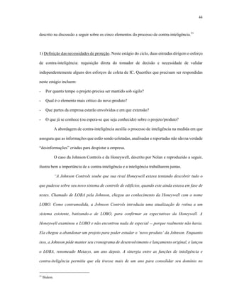 44



descrito na discussão a seguir sobre os cinco elementos do processo de contra-inteligência.21



1) Definição das necessidades de proteção. Neste estágio do ciclo, duas entradas dirigem o esforço

de contra-inteligência: requisição direta do tomador de decisão e necessidade de validar

independentemente alguns dos esforços de coleta de IC. Questões que precisam ser respondidas

neste estágio incluem:

-      Por quanto tempo o projeto precisa ser mantido sob sigilo?

-      Qual é o elemento mais crítico do novo produto?

-      Que partes da empresa estarão envolvidas e em que extensão?

-      O que já se conhece (ou espera-se que seja conhecido) sobre o projeto/produto?

               A abordagem de contra-inteligência auxilia o processo de inteligência na medida em que

assegura que as informações que estão sendo coletadas, analisadas e reportadas não são na verdade

“desinformações” criadas para despistar a empresa.

               O caso da Johnson Controls e da Honeywell, descrito por Nolan e reproduzido a seguir,

ilustra bem a importância de a contra-inteligência e a inteligência trabalharem juntas.

               “A Johnson Controls soube que sua rival Honeywell estava tentando descobrir tudo o

que pudesse sobre seu novo sistema de controle de edifícios, quando este ainda estava em fase de

testes. Chamado de LOBA pela Johnson, chegou ao conhecimento da Honeywell com o nome

LOBO. Como contramedida, a Johnson Controls introduziu uma atualização de rotina a um

sistema existente, batizando-o de LOBO, para confirmar as expectativas da Honeywell. A

Honeywell examinou o LOBO e não encontrou nada de especial -- porque realmente não havia.

Ela chegou a abandonar um projeto para poder estudar o ‘novo produto’ da Johnson. Enquanto

isso, a Johnson pôde manter seu cronograma de desenvolvimento e lançamento original, e lançou

o LOBA, renomeado Metasys, um ano depois. A sinergia entre as funções de inteligência e

contra-iteligência permitiu que ela tivesse mais de um ano para consolidar seu domínio no


21
     Ibidem.
 