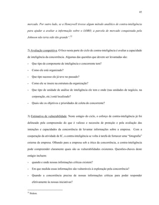 45



mercado. Por outro lado, se a Honeywell tivesse algum método analítico de contra-inteligência

para ajudar a avaliar a informação sobre o LOBO, a parcela de mercado conquistada pela

Johnson não teria sido tão grande”.22



2) Avaliação competitiva. O foco nesta parte do ciclo de contra-inteligência é avaliar a capacidade

de inteligência da concorrência. Algumas das questões que devem ser levantadas são:

-      Que tipo de componente de inteligência o concorrente tem?

-      Como ele está organizado?

-      Que tipo sucesso ele já teve no passado?

-      Como ele se insere na estrutura da organização?

-      Que tipo de unidade de análise de inteligência ele tem e onde (nas unidades de negócio, na

       corporação, etc.) está localizado?

-      Quais são os objetivos e prioridades de coleta do concorrente?



3) Estimativa de vulnerabilidade. Neste estágio do ciclo, o esforço de contra-inteligência já foi

delineado pela compreensão do que é valioso e necessita de proteção e pela avaliação das

intenções e capacidades da concorrência de levantar informações sobre a empresa. Com a

cooperação da atividade de IC, a contra-inteligência se volta à tarefa de fornecer uma “fotografia”

externa da empresa. Olhando para a empresa sob a ótica da concorrência, a contra-inteligência

pode compreender claramente quais são as vulnerabilidades existentes. Questões-chaves deste

estágio incluem:

-      quando e onde nossas informações críticas existem?

-      Em que medida essas informações são vulneráveis à exploração pela concorrência?

-      Quando a concorrência precisa de nossas informações críticas para poder responder

       efetivamente às nossas iniciativas?


22
     Ibidem.
 