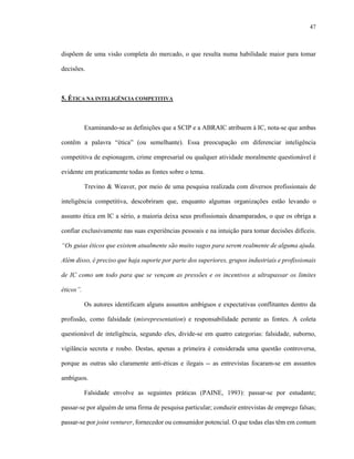 47



dispõem de uma visão completa do mercado, o que resulta numa habilidade maior para tomar

decisões.



5. ÉTICA NA INTELIGÊNCIA COMPETITIVA



           Examinando-se as definições que a SCIP e a ABRAIC atribuem à IC, nota-se que ambas

contêm a palavra “ética” (ou semelhante). Essa preocupação em diferenciar inteligência

competitiva de espionagem, crime empresarial ou qualquer atividade moralmente questionável é

evidente em praticamente todas as fontes sobre o tema.

           Trevino & Weaver, por meio de uma pesquisa realizada com diversos profissionais de

inteligência competitiva, descobriram que, enquanto algumas organizações estão levando o

assunto ética em IC a sério, a maioria deixa seus profissionais desamparados, o que os obriga a

confiar exclusivamente nas suas experiências pessoais e na intuição para tomar decisões difíceis.

“Os guias éticos que existem atualmente são muito vagos para serem realmente de alguma ajuda.

Além disso, é preciso que haja suporte por parte dos superiores, grupos industriais e profissionais

de IC como um todo para que se vençam as pressões e os incentivos a ultrapassar os limites

éticos”.

           Os autores identificam alguns assuntos ambíguos e expectativas conflitantes dentro da

profissão, como falsidade (misrepresentation) e responsabilidade perante as fontes. A coleta

questionável de inteligência, segundo eles, divide-se em quatro categorias: falsidade, suborno,

vigilância secreta e roubo. Destas, apenas a primeira é considerada uma questão controversa,

porque as outras são claramente anti-éticas e ilegais -- as entrevistas focaram-se em assuntos

ambíguos.

           Falsidade envolve as seguintes práticas (PAINE, 1993): passar-se por estudante;

passar-se por alguém de uma firma de pesquisa particular; conduzir entrevistas de emprego falsas;

passar-se por joint venturer, fornecedor ou consumidor potencial. O que todas elas têm em comum
 