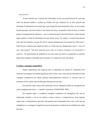 50



   dessa pessoa”.

         O autor declara que a maioria das informações de que um profissional de IC necessita

estão em domínio público e podem ser obtidas sem que nenhuma lei ou ética pessoal seja

infringida. É importante ter em mente que o que é legal não necessariamente é ético. As leis variam

de país para país, mas elas existem e seus limites são claros. Já quando se fala em ética, os limites

podem ser perigosamente nebulosos -- esta é a razão pela qual é mais fácil discutir e definir limites

legais quanto à coleta de informações do que limites éticos. No entanto, a maioria das pessoas

sente que há momentos em que elas talvez estejam ultrapassando uma espécie de “linha ética”.

Fuld diz que a maneira mais rápida de saber se a linha ética foi ultrapassada é usar a “regra do

mal”, que enuncia: “Não farei nada que possa, hoje ou no futuro, prejudicar ou envergonhar a

empresa”. Os profissionais de inteligência com esta regra em mente se perguntam se causarão

algum mal à empresa avançando mais um passo; se a resposta for sim, eles param.



5.1 Ética e vantagens competitivas

         Alguns argumentam que empresas que se empenham em realizar IC totalmente ética

ficam em desvantagem em relação àquelas que não o fazem, isto é, elas estariam deixando de obter

vantagens competitivas por adotar políticas demasiadamente restritivas. É consenso entre os

estudiosos de IC, porém, que tal afirmação não passa de um mito.

         Em primeiro lugar, quase toda informação útil de inteligência pode ser conseguida por

meios completamente éticos -- o desafio é acessá-las. (CHARTERS, 2001).

         Em segundo lugar, a verdadeira vantagem competitiva da inteligência não está na

informação coletada, e sim na sua análise e síntese criativas e compreensíveis. Seria ingênuo

sugerir que o comportamento anti-ético não permite obter informações úteis, mas o real valor da

inteligência e as vantagens competitivas que ela proporciona resultam de um trabalho pós-coleta

bem feito.
 