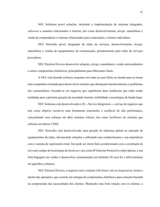 52



        NEC Solutions provê soluções, incluindo a implementação de sistemas integrados,

softwares e assuntos relacionados à internet, tais como desenvolvimento, design, manufatura e

venda de computadores e sistemas relacionados para corporações e clientes individuais.

        NEC Networks provê integração de redes de serviços, desenvolvimento, design,

manufatura e vendas de equipamentos de comunicação, primariamente para redes de serviços

provedores.

        NEC Electron Devices desenvolve soluções, design, manufatura e vende semicondutores

e outros componentes eletrônicos, principalmente para fabricantes finais.

        A NEC está fazendo esforços conjuntos em todas as suas filiais no mundo para se tornar

uma companhia orientada para desenvolver soluções que abasteçam interativamente os problemas

dos consumidores, focando-se em negócios que capitalizem duas tendências que estão sendo

moldadas para a próxima geração da sociedade internet: mobilidade e tecnologias de banda larga.

        NEC Solutions está desenvolvendo o SI -- Service Integration --, serviço de negócios que

tem como objetivo tornar-se uma ferramenta consistente e confiável de alta performance,

concentrando seus esforços em abrir sistemas críticos, tais como backbones de sistemas que

utilizam servidores UNIX.

        NEC Networks está desenvolvendo uma posição de liderança global no mercado de

equipamentos de redes, alavancando soluções e utilizando seus conhecimentos e sua experiência

com o sistema de suprimentos total. Isto pode ser muito bem acondicionado com a construção de

um vasto campo de tecnologias de hardware, tais como IP (Internet Protocol) e redes ópticas, e sua

forte bagagem em vender e desenvolver comunicações em telefonia 3G sem fio e infra-estrutura

em aparelhos celulares.

        NEC Electron Devices, o negócio com o sistema LSI (linear silicon integration), forma o

núcleo das operações, que consiste em entregas de componentes eletrônicos para soluções baseada

na compreensão das necessidades dos clientes. Mantendo uma forte relação com os clientes, a
 