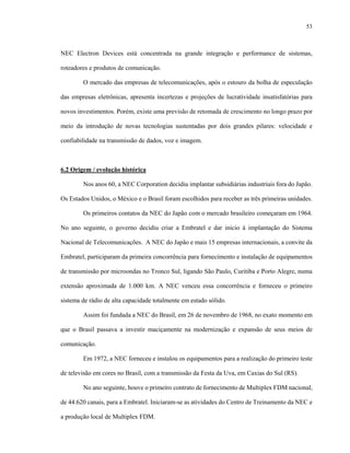 53



NEC Electron Devices está concentrada na grande integração e performance de sistemas,

roteadores e produtos de comunicação.

        O mercado das empresas de telecomunicações, após o estouro da bolha de especulação

das empresas eletrônicas, apresenta incertezas e projeções de lucratividade insatisfatórias para

novos investimentos. Porém, existe uma previsão de retomada de crescimento no longo prazo por

meio da introdução de novas tecnologias sustentadas por dois grandes pilares: velocidade e

confiabilidade na transmissão de dados, voz e imagem.



6.2 Origem / evolução histórica

        Nos anos 60, a NEC Corporation decidiu implantar subsidiárias industriais fora do Japão.

Os Estados Unidos, o México e o Brasil foram escolhidos para receber as três primeiras unidades.

        Os primeiros contatos da NEC do Japão com o mercado brasileiro começaram em 1964.

No ano seguinte, o governo decidiu criar a Embratel e dar início à implantação do Sistema

Nacional de Telecomunicações. A NEC do Japão e mais 15 empresas internacionais, a convite da

Embratel, participaram da primeira concorrência para fornecimento e instalação de equipamentos

de transmissão por microondas no Tronco Sul, ligando São Paulo, Curitiba e Porto Alegre, numa

extensão aproximada de 1.000 km. A NEC venceu essa concorrência e forneceu o primeiro

sistema de rádio de alta capacidade totalmente em estado sólido.

        Assim foi fundada a NEC do Brasil, em 26 de novembro de 1968, no exato momento em

que o Brasil passava a investir maciçamente na modernização e expansão de seus meios de

comunicação.

        Em 1972, a NEC forneceu e instalou os equipamentos para a realização do primeiro teste

de televisão em cores no Brasil, com a transmissão da Festa da Uva, em Caxias do Sul (RS).

        No ano seguinte, houve o primeiro contrato de fornecimento de Multiplex FDM nacional,

de 44.620 canais, para a Embratel. Iniciaram-se as atividades do Centro de Treinamento da NEC e

a produção local de Multiplex FDM.
 