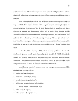 58



fazê-lo. Se cada uma delas decidisse agir a seu modo, a área de inteligência teria o trabalho

adicional de padronizar as informações antes de poder realizar comparações e análises, atrasando o

processo.

           Talvez a principal causa de todos esses problemas seja a indefinição quanto ao foco de

negócio da NEC. Se a empresa não sabe qual é o negócio (ou quais são os negócios) em que

pretende concentrar seus esforços, não há como definir objetivos, estratégias, atividades,

competências exigidas dos funcionários, enfim, não há como tomar nenhuma decisão

fundamentada. Esta questão deve ser resolvida o mais rápido possível, pois dela dependem todas

as demais. Uma vez feito isto, porém, nada garante que todos os problemas sejam definitivamente

resolvidos. É importante que se tenha em mente que nem mesmo a decisão sobre o foco de negócio

é definitiva; ela deve ser revista continuamente, caso contrário corre-se o risco de voltar ao estado

inicial.

           Para fins deste TCC, o fato de que a NEC enfrenta todos esses problemas poderia ter sido

simplesmente ignorado, de modo que se chegasse à proposta do modelo de SIC. Mas isto, além de

ilusório, para não dizer desonesto, seria de pouca utilidade para a empresa. Assim, preferiu-se

interromper o estudo neste ponto e mostrar as causas de tal decisão, de modo que a NEC possa

corrigir essas falhas e, no futuro, ter condições de realmente adotar um SIC.

           Resumidamente, os pontos levantados com as entrevistas que mostraram a inviabilidade

da adoção de IC na empresa foram:

-   indefinição do foco do negócio;

-   inexistência / quebra de processos;

-   perda da “memória organizacional”;

-   resistência ao compartilhamento de informações.

           Entre as medidas a serem tomadas, estão:

-   definir o foco do negócio;

-   definir áreas, funções e processos;
 