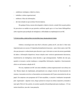 59



-   estabelecer estratégias e objetivos claros;

-   trabalhar a cultura organizacional;

-   melhorar o fluxo de informações;

-   dar mais atenção ao que acontece fora da empresa.

         De qualquer forma, mesmo não atingindo o objetivo inicial, o estudo feito na parte prática

foi proveitoso na medida em que permitiu confirmar aquilo que se vê nas fontes bibliográficas

sobre requisitos para produção de inteligência e dificuldades na implantação de um SIC.



7. CONCLUSÕES, LIMITAÇÕES E SUGESTÕES PARA TRABALHOS FUTUROS



         Embora a tecnologia torne mais fácil e eficiente a prática da IC, este não é o fator mais

importante para seu sucesso. IC depende principalmente de pessoas -- para o bem e para o mal. São

elas que possuem o conhecimento para discernir o que é relevante no meio da enorme quantidade

de dados e informações disponíveis, buscar relações entre variáveis aparentemente desconexas,

transformá-las em inteligência, tomar decisões e agir estrategicamente. Também são elas que,

quando se recusam a aceitar mudanças e compartilhar informações, impedem o funcionamento

efetivo ou até mesmo a adoção de IC.

         Por isso, implantar um SIC sem antes trabalhar a cultura organizacional é um esforço em

vão. Mesmo depois da implantação, principalmente nos estágios iniciais de funcionamento do

sistema, é necessário envolver os funcionários em treinamentos de IC para conscientizá-los de seu

papel. Em empresas com programas de IC bem-sucedidos, o conceito é totalmente incorporado

pela organização -- algumas vezes, chega a promover avanços na cultura corporativa, tornando-a

mais ágil e flexível. Isto, porém, só acontece quando já há predisposição para mudanças -- IC traz

muitos benefícios, mas não é uma panacéia.
 