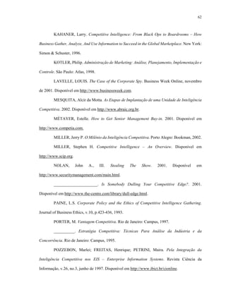 62



        KAHANER, Larry. Competitive Intelligence: From Black Ops to Boardrooms – How

Business Gather, Analyze, And Use Information to Succeed in the Global Marketplace. New York:

Simon & Schuster, 1996.

        KOTLER, Philip. Administração de Marketing: Análise, Planejamento, Implementação e

Controle. São Paulo: Atlas, 1998.

        LAVELLE, LOUIS. The Case of the Corporate Spy. Business Week Online, novembro

de 2001. Disponível em http://www.businessweek.com.

        MESQUITA, Alcir da Motta. As Etapas de Implantação de uma Unidade de Inteligência

Competitiva. 2002. Disponível em http://www.abraic.org.br.

        MÉTAYER, Estelle. How to Get Senior Management Buy-in. 2001. Disponível em

http://www.competia.com.

        MILLER, Jerry P. O Milênio da Inteligência Competitiva. Porto Alegre: Bookman, 2002.

        MILLER, Stephen H. Competitive Intelligence – An Overview. Disponível em

http://www.scip.org.

        NOLAN,         John   A.,   III.   Stealing   The    Show.   2001.    Disponível   em

http://www.securitymanagement.com/main.html.

        _____________________. Is Somebody Dulling Your Competitive Edge?. 2001.

Disponível em http://www.the-centre.com/library/dull-edge.html.

        PAINE, L.S. Corporate Policy and the Ethics of Competitive Intelligence Gathering.

Journal of Business Ethics, v.10, p.423-436, 1993.

        PORTER, M. Vantagem Competitiva. Rio de Janeiro: Campus, 1997.

        __________. Estratégia Competitiva: Técnicas Para Análise da Indústria e da

Concorrência. Rio de Janeiro: Campus, 1995.

        POZZEBON, Marlei; FREITAS, Henrique; PETRINI, Maira. Pela Integração da

Inteligência Competitiva nos EIS – Enterprise Information Systems. Revista Ciência da

Informação, v.26, no.3, junho de 1997. Disponível em http://www.ibict.br/cionline.
 