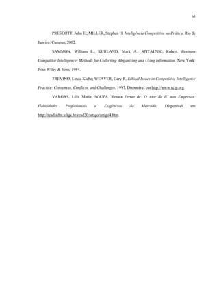 63



        PRESCOTT, John E.; MILLER, Stephen H. Inteligência Competitiva na Prática. Rio de

Janeiro: Campus, 2002.

        SAMMON, William L.; KURLAND, Mark A.; SPITALNIC, Robert. Business

Competitor Intelligence: Methods for Collecting, Organizing and Using Information. New York:

John Wiley & Sons, 1984.

        TREVINO, Linda Klebe; WEAVER, Gary R. Ethical Issues in Competitive Intelligence

Practice: Consensus, Conflicts, and Challenges. 1997. Disponível em http://www.scip.org.

        VARGAS, Lilia Maria; SOUZA, Renata Ferraz de. O Ator de IC nas Empresas:

Habilidades      Profissionais     e     Exigências   do      Mercado.      Disponível     em

http://read.adm.ufrgs.br/read20/artigo/artigo4.htm.
 