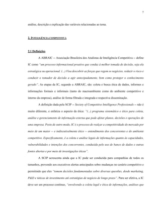 7



análise, descrição e explicação das variáveis relacionadas ao tema.



2. INTELIGÊNCIA COMPETITIVA



2.1 Definições

        A ABRAIC -- Associação Brasileira dos Analistas de Inteligência Competitiva -- define

IC como “um processo informacional proativo que conduz à melhor tomada de decisão, seja ela

estratégica ou operacional. (...) Visa descobrir as forças que regem os negócios, reduzir o risco e

conduzir o tomador de decisão a agir antecipadamente, bem como proteger o conhecimento

gerado”. As etapas da IC, segundo a ABRAIC, são: coleta e busca ética de dados, informes e

informações formais e informais (tanto do macroambiente como do ambiente competitivo e

interno da empresa), análise de forma filtrada e integrada e respectiva disseminação.

        A definição dada pela SCIP -- Society of Competitive Intelligence Professionals -- não é

muito diferente, e enfatiza o aspecto da ética: “(...) programa sistemático e ético para coleta,

análise e gerenciamento de informação externa que pode afetar planos, decisões e operações de

uma empresa. Posto de outro modo, IC é o processo de realçar a competitividade do mercado por

meio de um maior -- e indiscutivelmente ético -- entendimento dos concorrentes e do ambiente

competitivo. Especificamente, é a coleta e análise legais de informações quanto às capacidades,

vulnerabilidades e intenções dos concorrentes, conduzida pelo uso de banco de dados e outras

fontes abertas e por meio de investigações éticas”.

        A SCIP acrescenta ainda que a IC pode ser conduzida para companhias de todos os

tamanhos, provendo aos executivos alertas antecipados sobre mudanças no cenário competitivo e

permitindo que eles “tomem decisões fundamentadas sobre diversas questões, desde marketing,

P&D e táticas de investimento até estratégias de negócio de longo prazo”. Para ser efetiva, a IC

deve ser um processo contínuo, “envolvendo a coleta legal e ética de informações, análises que
 