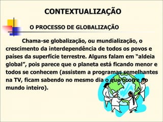CONTEXTUALIZAÇÃO
O PROCESSO DE GLOBALIZAÇÃO
Chama-se globalização, ou mundialização, o
crescimento da interdependência de todos os povos e
países da superfície terrestre. Alguns falam em “aldeia
global”, pois parece que o planeta está ficando menor e
todos se conhecem (assistem a programas semelhantes
na TV, ficam sabendo no mesmo dia o que ocorre no
mundo inteiro).
 