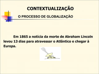 CONTEXTUALIZAÇÃO
O PROCESSO DE GLOBALIZAÇÃO
Em 1865 a notícia da morte de Abraham Lincoln
levou 13 dias para atravessar o Atlântico e chegar à
Europa.
 