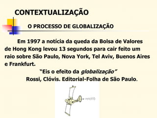 CONTEXTUALIZAÇÃO
Em 1997 a notícia da queda da Bolsa de Valores
de Hong Kong levou 13 segundos para cair feito um
raio sobre São Paulo, Nova York, Tel Aviv, Buenos Aires
e Frankfurt.
“Eis o efeito da globalização”
Rossi, Clóvis. Editorial-Folha de São Paulo.
O PROCESSO DE GLOBALIZAÇÃO
 