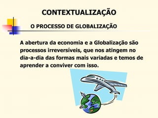 CONTEXTUALIZAÇÃO
A abertura da economia e a Globalização são
processos irreversíveis, que nos atingem no
dia-a-dia das formas mais variadas e temos de
aprender a conviver com isso.
O PROCESSO DE GLOBALIZAÇÃO
 
