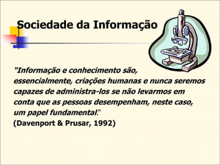 Sociedade da Informação
“Informação e conhecimento são,
essencialmente, criações humanas e nunca seremos
capazes de administra-los se não levarmos em
conta que as pessoas desempenham, neste caso,
um papel fundamental.”
(Davenport & Prusar, 1992)
 
