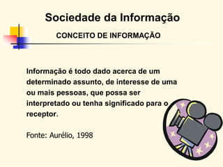 Sociedade da Informação
CONCEITO DE INFORMAÇÃO
Informação é todo dado acerca de um
determinado assunto, de interesse de uma
ou mais pessoas, que possa ser
interpretado ou tenha significado para o
receptor.
Fonte: Aurélio, 1998
 