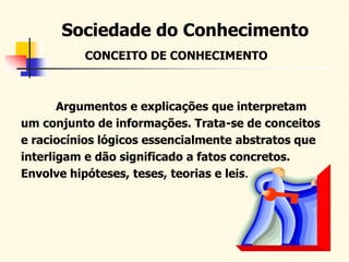 Sociedade do Conhecimento
CONCEITO DE CONHECIMENTO
Argumentos e explicações que interpretam
um conjunto de informações. Trata-se de conceitos
e raciocínios lógicos essencialmente abstratos que
interligam e dão significado a fatos concretos.
Envolve hipóteses, teses, teorias e leis.
 