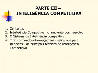 PARTE III –
INTELIGÊNCIA COMPETITIVA
1. Conceitos
2. Inteligência Competitiva no ambiente dos negócios
3. O Sistema de Inteligência competitiva
4. Transformando informação em inteligência para
negócios - As principais técnicas de Inteligência
Competitiva
 