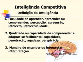 Inteligência Competitiva
Definição de Inteligência
1. Faculdade de aprender, apreender ou
compreender; percepção, apreensão,
intelecto, intelectualidade.
2. Qualidade ou capacidade de compreender e
adaptar-se facilmente; capacidade,
penetração, agudeza, perspicácia.
3. Maneira de entender ou interpretar;
interpretação
Fonte: Aurélio Séc.XXI – eletrônico.
 