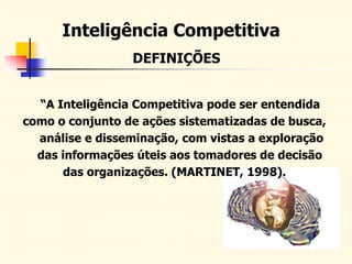 DEFINIÇÕES
Inteligência Competitiva
“A Inteligência Competitiva pode ser entendida
como o conjunto de ações sistematizadas de busca,
análise e disseminação, com vistas a exploração
das informações úteis aos tomadores de decisão
das organizações. (MARTINET, 1998).
 