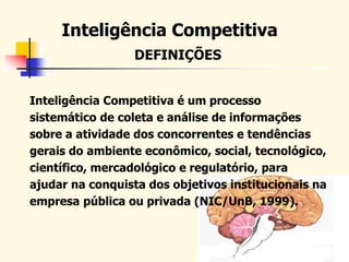 DEFINIÇÕES
Inteligência Competitiva é um processo
sistemático de coleta e análise de informações
sobre a atividade dos concorrentes e tendências
gerais do ambiente econômico, social, tecnológico,
científico, mercadológico e regulatório, para
ajudar na conquista dos objetivos institucionais na
empresa pública ou privada (NIC/UnB, 1999).
Inteligência Competitiva
 