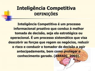 DEFINIÇÕES
Inteligência Competitiva é um processo
informacional proativo que conduz à melhor
tomada de decisão, seja ela estratégica ou
operacional. É um processo sistemático que visa
descobrir as forças que regem os negócios, reduzir
o risco e conduzir o tomador de decisão a agir
antecipadamente, bem como proteger o
conhecimento gerado. (ABRAIC, 2003).
Inteligência Competitiva
 