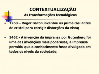 CONTEXTUALIZAÇÃO
As transformações tecnológicas
• 1268 – Roger Bacon inventou as primeiras lentes
de cristal para corrigir distorções da vista;
• 1462 - A invenção da imprensa por Gutenberg foi
uma das invenções mais poderosas, a imprensa
permitiu que o conhecimento fosse divulgado em
todos os níveis da sociedade;
 