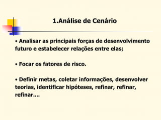 1.Análise de Cenário
• Analisar as principais forças de desenvolvimento
futuro e estabelecer relações entre elas;
• Focar os fatores de risco.
• Definir metas, coletar informações, desenvolver
teorias, identificar hipóteses, refinar, refinar,
refinar....
 