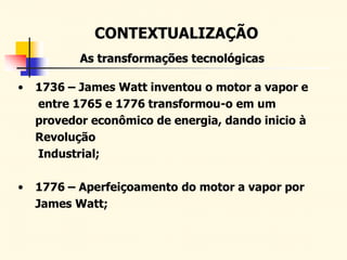 CONTEXTUALIZAÇÃO
As transformações tecnológicas
• 1736 – James Watt inventou o motor a vapor e
entre 1765 e 1776 transformou-o em um
provedor econômico de energia, dando inicio à
Revolução
Industrial;
• 1776 – Aperfeiçoamento do motor a vapor por
James Watt;
 