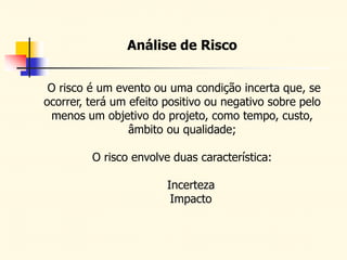 Análise de Risco
O risco é um evento ou uma condição incerta que, se
ocorrer, terá um efeito positivo ou negativo sobre pelo
menos um objetivo do projeto, como tempo, custo,
âmbito ou qualidade;
O risco envolve duas característica:
Incerteza
Impacto
 