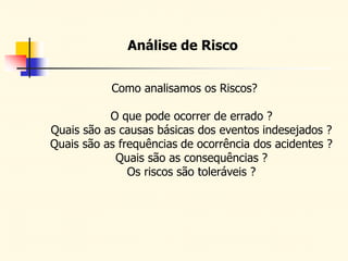 Análise de Risco
Como analisamos os Riscos?
O que pode ocorrer de errado ?
Quais são as causas básicas dos eventos indesejados ?
Quais são as frequências de ocorrência dos acidentes ?
Quais são as consequências ?
Os riscos são toleráveis ?
 