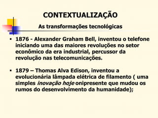 CONTEXTUALIZAÇÃO
As transformações tecnológicas
 1876 - Alexander Graham Bell, inventou o telefone
iniciando uma das maiores revoluções no setor
econômico da era industrial, percussor da
revolução nas telecomunicações.
 1879 – Thomas Alva Edison, inventou a
evolucionária lâmpada elétrica de filamento ( uma
simples inovação hoje onipresente que mudou os
rumos do desenvolvimento da humanidade);
 