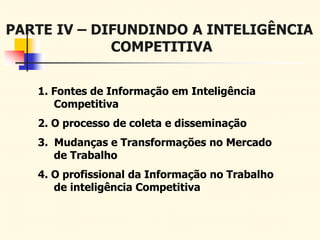 PARTE IV – DIFUNDINDO A INTELIGÊNCIA
COMPETITIVA
1. Fontes de Informação em Inteligência
Competitiva
2. O processo de coleta e disseminação
3. Mudanças e Transformações no Mercado
de Trabalho
4. O profissional da Informação no Trabalho
de inteligência Competitiva
 