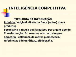 INTELIGÊNCIA COMPETITIVA
TIPOLOGIA DA INFORMAÇÃO
Primária : original, direto da fonte (autor) que a
produziu;
Secundária : aquela que já passou por algum tipo de
Transformação. Ex. resumo, abstract, sinopse.
Terceária : coletânea de outras publicações,
referências bibliográficas, bibliografia.
 
