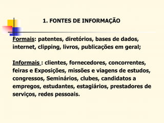 1. FONTES DE INFORMAÇÃO
Formais: patentes, diretórios, bases de dados,
internet, clipping, livros, publicações em geral;
Informais : clientes, fornecedores, concorrentes,
feiras e Exposições, missões e viagens de estudos,
congressos, Seminários, clubes, candidatos a
empregos, estudantes, estagiários, prestadores de
serviços, redes pessoais.
 