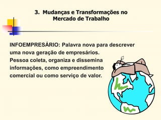 3. Mudanças e Transformações no
Mercado de Trabalho
INFOEMPRESÁRIO: Palavra nova para descrever
uma nova geração de empresários.
Pessoa coleta, organiza e dissemina
informações, como empreendimento
comercial ou como serviço de valor.
 