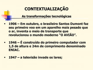 CONTEXTUALIZAÇÃO
As transformações tecnológicas
 1906 – Em outubro, o brasileiro Santos Dumont faz
seu primeiro voo em um aparelho mais pesado que
o ar, inventa o meio de transporte que
revolucionou o mundo moderno “O AVIÃO”.
 1946 – É construído do primeiro computador com
1,5 de altura e 24m de comprimento denominado
ENIAC.
 1947 – a televisão invade os lares;
 