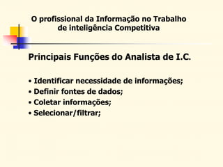 O profissional da Informação no Trabalho
de inteligência Competitiva
Principais Funções do Analista de I.C.
• Identificar necessidade de informações;
• Definir fontes de dados;
• Coletar informações;
• Selecionar/filtrar;
 