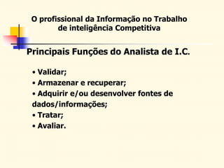 O profissional da Informação no Trabalho
de inteligência Competitiva
Principais Funções do Analista de I.C.
• Validar;
• Armazenar e recuperar;
• Adquirir e/ou desenvolver fontes de
dados/informações;
• Tratar;
• Avaliar.
 