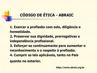 CÓDIGO DE ÉTICA - ABRAIC
1. Exercer a profissão com zelo, diligência e
honestidade.
2. Preservar sua dignidade, prerrogativas e
independência profissional.
3. Esforçar-se continuamente para aumentar o
reconhecimento e o respeito à profissão.
4. Cumprir as leis aplicáveis, tanto no País
quanto no exterior.
http://www.abraic.org.br
 