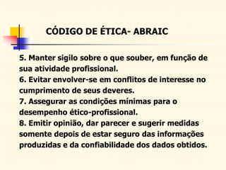 CÓDIGO DE ÉTICA- ABRAIC
5. Manter sigilo sobre o que souber, em função de
sua atividade profissional.
6. Evitar envolver-se em conflitos de interesse no
cumprimento de seus deveres.
7. Assegurar as condições mínimas para o
desempenho ético-profissional.
8. Emitir opinião, dar parecer e sugerir medidas
somente depois de estar seguro das informações
produzidas e da confiabilidade dos dados obtidos.
 