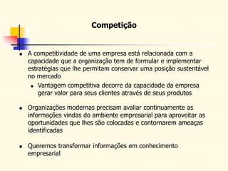  A competitividade de uma empresa está relacionada com a
capacidade que a organização tem de formular e implementar
estratégias que lhe permitam conservar uma posição sustentável
no mercado
 Vantagem competitiva decorre da capacidade da empresa
gerar valor para seus clientes através de seus produtos
 Organizações modernas precisam avaliar continuamente as
informações vindas do ambiente empresarial para aproveitar as
oportunidades que lhes são colocadas e contornarem ameaças
identificadas
 Queremos transformar informações em conhecimento
empresarial
Competição
 
