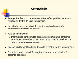 Competição
 As organizações procuram manter informações pertinentes a suas
estratégias dentro de suas companhias.
 No entanto, boa parte das informações vindas do ambiente
empresarial é ou torna-se pública
 Fuga de informações:
 Informações consideradas sigilosas escapam para o ambiente
através das interações da empresa ou de seus funcionários com
outros elementos do mercado.
 Inteligência Competitiva trata da coleta e análise destas informações.
 O ambiente onde estas informações podem ser encontradas é
bastante complexo.
 