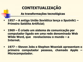 CONTEXTUALIZAÇÃO
As transformações tecnológicas
 1957 – A antiga União Soviética lança o Sputnik1 –
Primeiro Satélite Artificial;
 1969 – É criado um sistema de comunicação por
computador ligado em uma rede denominada Web
Wilde Word, que revolucionou o mundo – a
Internet.
 1977 – Steven Jobs e Stephen Wozniak apresentam o
primeiro computador pessoas, chamado Apple –
Microcomputador.
 