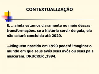 CONTEXTUALIZAÇÃO
E, ...ainda estamos claramente no meio dessas
transformações, se a história servir de guia, ela
não estará concluída até 2020.
...Ninguém nascido em 1990 poderá imaginar o
mundo em que seus avós seus avós ou seus pais
nasceram. DRUCKER ,1994.
 