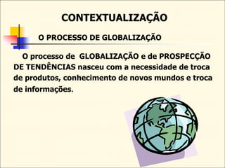 CONTEXTUALIZAÇÃO
O PROCESSO DE GLOBALIZAÇÃO
O processo de GLOBALIZAÇÃO e de PROSPECÇÃO
DE TENDÊNCIAS nasceu com a necessidade de troca
de produtos, conhecimento de novos mundos e troca
de informações.
 