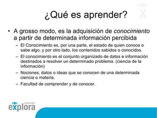 ¿Qué es aprender? A grosso modo, es la adquisición de  conocimiento  a partir de determinada información percibida El Conocimiento es, por una parte, el estado de quien conoce o sabe algo, y por otro lado, los contenidos sabidos o conocidos.  El conocimiento es el conjunto organizado de datos e información destinados a resolver un determinado problema. (ciencia de la información) Nociones, datos o ideas que se conocen de una determinada ciencia o materia. Facultad de comprender y de conocer. 