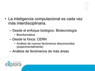La inteligencia computacional es cada vez más interdisciplinaria. Desde el enfoque biológico: Biotecnología Bioinformática Desde la física: CERN Análisis de nuevos fenómenos desconocidos (experimentalmente) Análisis de fenómenos de más áreas 