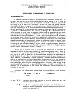 UNIVERSIDAD DE CONCEPCIÓN - DEPTO. DE PSICOLOGIA
Apunte de circulación restringida
Preparado por Prof. H. Brinkmann
17
DETERIORO INTELECTUAL O COGNITIVO
Indice de deterioro:
El deterioro mental es la pérdida o disminución de las habilidades intelectuales. Se
considera que una persona da evidencia de deterioro mental cuando ya no es capaz de
efectuar sus tareas mentales, con la velocidad, exactitud o eficiencia previamente
características de su nivel de funcionamiento. La capacidad intelectual, al igual que otras
capacidades, después de llegar a un máximo, comienza a declinar, inicialmente en forma
muy lenta, pero después de un tiempo esta declinación se incrementa progresivamente. La
persona que ha sufrido un deterioro cognitivo importante, puede que alcance un rendimiento
(CI) similar a un deficiente mental. Sin embargo, se distingue de un deficiente mental en
varios aspectos: en primer lugar, un deficiente mental no tuvo un desarrollo cognitivo previo
muy superior al actual; la persona que ha sufrido un proceso de deterioro cognitivo si tuvo
previamente una capacidad intelectual y CI superior al actual. En segundo lugar, el deterioro
no afecta por igual a todas las funciones o capacidades intelectuales, por lo que el
rendimiento de la persona con deterioro generalmente es disarmónico, con una marcada
dispersión de puntajes en los diferentes subtest; la deficiencia mental, en cambio, por lo
general es más homogénea. Por otra parte, la persona que ha sufrido un deterioro tiene
conciencia de que sus capacidades no son las mismas de antes y muestra reacciones
emocionales frente a sus fracasos o dificultades actuales; el deficiente mental por lo general
no llega a darse cuenta de sus errores o fracasos.
Puesto que en muchos casos no se cuenta con información de resultados de
evaluaciones previas con las cuales comparar el rendimiento actual del sujeto y poder así
determinar si sus capacidades actuales son inferiores, se ha diseñado un procedimiento
para calcular un índice de deterioro a partir de los puntajes obtenidos con la aplicación del
WAIS. El cálculo de este índice se fundamenta en la razonamiento de que si el deterioro no
afecta por igual a las diferentes funciones cognitivas, y podemos además considerar que
algunas de las funciones son menos vulnerables al deterioro que otras (por ejemplo, la
memoria a largo plazo que está a la base del rendimiento en el subtest de información, es
menos sensible al deterioro que la memoria inmediata o a corto plazo, como se mide con el
subtest de dígitos), entonces la comparación del desempeño del sujeto en los subtest más
sensibles con el desempeño en los subtest más resistentes, podría considerarse un
indicador de deterioro.
Siguiendo este razonamiento, se calcula el índice de deterioro con la siguiente
fórmula:
Ó A - Ó B X 100 = % deterioro
Ó A
En que: Ó A = sumatoria del puntaje estándar de los cinco subtest que son más
resistentes o no se deterioran.
Ó B = sumatoria de los puntajes estándar de los seis subtest que si se
deterioran, dividido por seis y el producto multiplicado por cinco (para
hacerlo equivalente a Ó A)
 