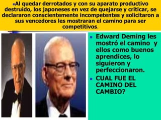 Edward Deming les
mostró el camino y
ellos como buenos
aprendices, lo
siguieron y
perfeccionaron.
 CUAL FUE EL
CAMINO DEL
CAMBIO?
Al quedar derrotados y con su aparato productivo
destruido, los japoneses en vez de quejarse y criticar, se
declararon conscientemente incompetentes y solicitaron a
sus vencedores les mostraran el camino para ser
competitivos.
 
